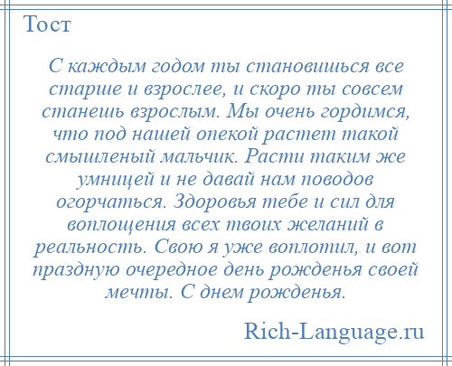 
    С каждым годом ты становишься все старше и взрослее, и скоро ты совсем станешь взрослым. Мы очень гордимся, что под нашей опекой растет такой смышленый мальчик. Расти таким же умницей и не давай нам поводов огорчаться. Здоровья тебе и сил для воплощения всех твоих желаний в реальность. Свою я уже воплотил, и вот праздную очередное день рожденья своей мечты. С днем рожденья.