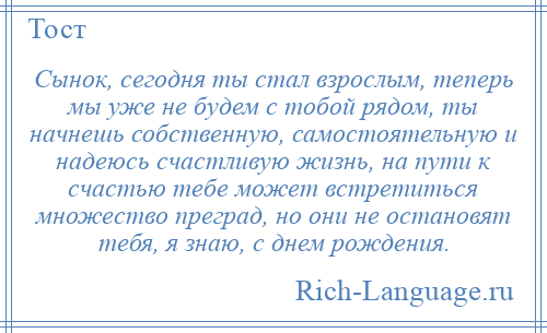 
    Сынок, сегодня ты стал взрослым, теперь мы уже не будем с тобой рядом, ты начнешь собственную, самостоятельную и надеюсь счастливую жизнь, на пути к счастью тебе может встретиться множество преград, но они не остановят тебя, я знаю, с днем рождения.