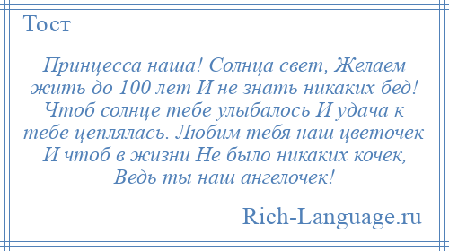 
    Принцесса наша! Солнца свет, Желаем жить до 100 лет И не знать никаких бед! Чтоб солнце тебе улыбалось И удача к тебе цеплялась. Любим тебя наш цветочек И чтоб в жизни Не было никаких кочек, Ведь ты наш ангелочек!