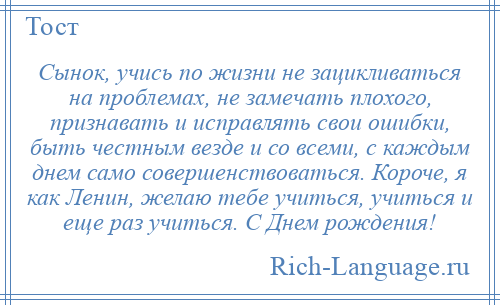 
    Сынок, учись по жизни не зацикливаться на проблемах, не замечать плохого, признавать и исправлять свои ошибки, быть честным везде и со всеми, с каждым днем само совершенствоваться. Короче, я как Ленин, желаю тебе учиться, учиться и еще раз учиться. С Днем рождения!