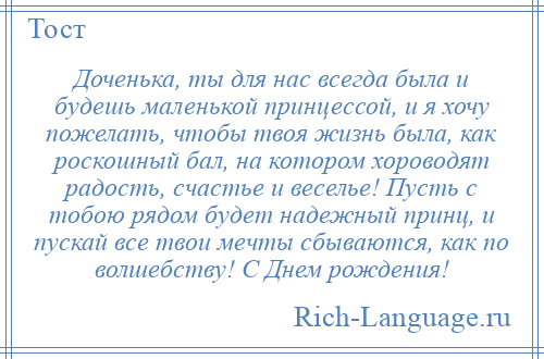 
    Доченька, ты для нас всегда была и будешь маленькой принцессой, и я хочу пожелать, чтобы твоя жизнь была, как роскошный бал, на котором хороводят радость, счастье и веселье! Пусть с тобою рядом будет надежный принц, и пускай все твои мечты сбываются, как по волшебству! С Днем рождения!