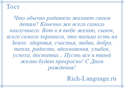 
    Что обычно родители желают своим детям? Конечно же всего самого наилучшего. Вот и я тебе желаю, сынок, всего самого хорошего, что только есть на Земле: здоровья, счастья, любви, добра, тепла, радости, вдохновения, улыбок, успеха, достатка... Пусть все в твоей жизни будет прекрасно! С Днем рождения!