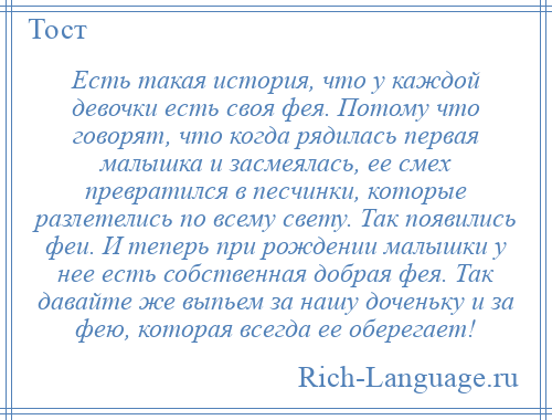 
    Есть такая история, что у каждой девочки есть своя фея. Потому что говорят, что когда рядилась первая малышка и засмеялась, ее смех превратился в песчинки, которые разлетелись по всему свету. Так появились феи. И теперь при рождении малышки у нее есть собственная добрая фея. Так давайте же выпьем за нашу доченьку и за фею, которая всегда ее оберегает!