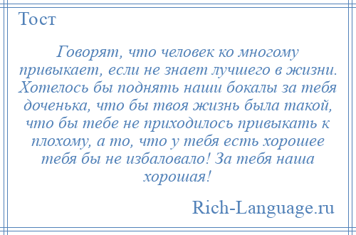 
    Говорят, что человек ко многому привыкает, если не знает лучшего в жизни. Хотелось бы поднять наши бокалы за тебя доченька, что бы твоя жизнь была такой, что бы тебе не приходилось привыкать к плохому, а то, что у тебя есть хорошее тебя бы не избаловало! За тебя наша хорошая!