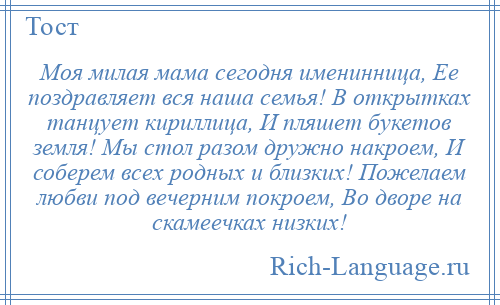 
    Моя милая мама сегодня именинница, Ее поздравляет вся наша семья! В открытках танцует кириллица, И пляшет букетов земля! Мы стол разом дружно накроем, И соберем всех родных и близких! Пожелаем любви под вечерним покроем, Во дворе на скамеечках низких!