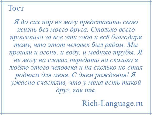 
    Я до сих пор не могу представить свою жизнь без моего друга. Столько всего произошло за все эти года и всё благодаря тому, что этот человек был рядом. Мы прошли и огонь, и воду, и медные трубы. Я не могу на словах передать на сколько я люблю этого человека и на сколько но стал родным для меня. С днем рождения! Я ужасно счастлив, что у меня есть такой друг, как ты.