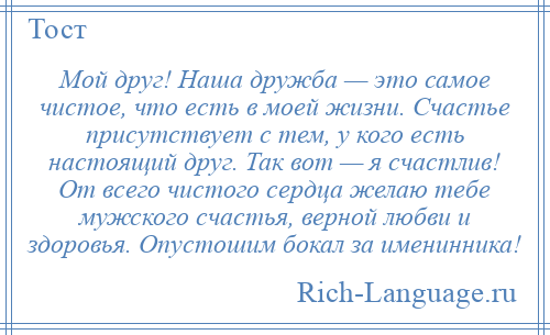 
    Мой друг! Наша дружба — это самое чистое, что есть в моей жизни. Счастье присутствует с тем, у кого есть настоящий друг. Так вот — я счастлив! От всего чистого сердца желаю тебе мужского счастья, верной любви и здоровья. Опустошим бокал за именинника!