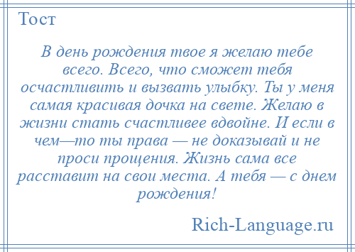 
    В день рождения твое я желаю тебе всего. Всего, что сможет тебя осчастливить и вызвать улыбку. Ты у меня самая красивая дочка на свете. Желаю в жизни стать счастливее вдвойне. И если в чем—то ты права — не доказывай и не проси прощения. Жизнь сама все расставит на свои места. А тебя — с днем рождения!