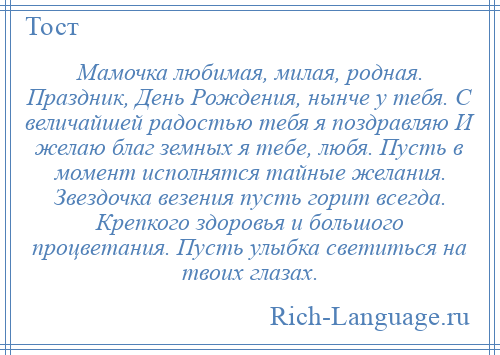 
    Мамочка любимая, милая, родная. Праздник, День Рождения, нынче у тебя. С величайшей радостью тебя я поздравляю И желаю благ земных я тебе, любя. Пусть в момент исполнятся тайные желания. Звездочка везения пусть горит всегда. Крепкого здоровья и большого процветания. Пусть улыбка светиться на твоих глазах.