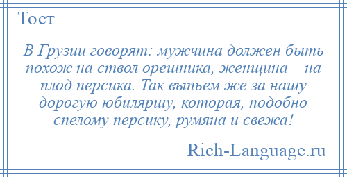 
    В Грузии говорят: мужчина должен быть похож на ствол орешника, женщина – на плод персика. Так выпьем же за нашу дорогую юбиляршу, которая, подобно спелому персику, румяна и свежа!