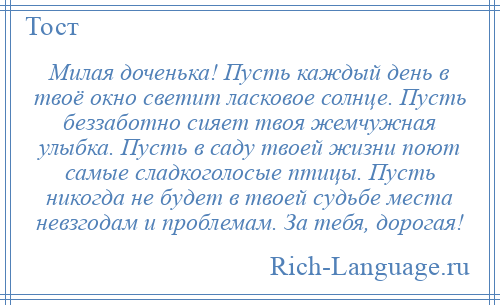 
    Милая доченька! Пусть каждый день в твоё окно светит ласковое солнце. Пусть беззаботно сияет твоя жемчужная улыбка. Пусть в саду твоей жизни поют самые сладкоголосые птицы. Пусть никогда не будет в твоей судьбе места невзгодам и проблемам. За тебя, дорогая!