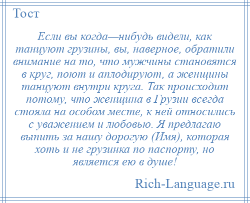 
    Если вы когда—нибудь видели, как танцуют грузины, вы, наверное, обратили внимание на то, что мужчины становятся в круг, поют и аплодируют, а женщины танцуют внутри круга. Так происходит потому, что женщина в Грузии всегда стояла на особом месте, к ней относились с уважением и любовью. Я предлагаю выпить за нашу дорогую (Имя), которая хоть и не грузинка по паспорту, но является ею в душе!