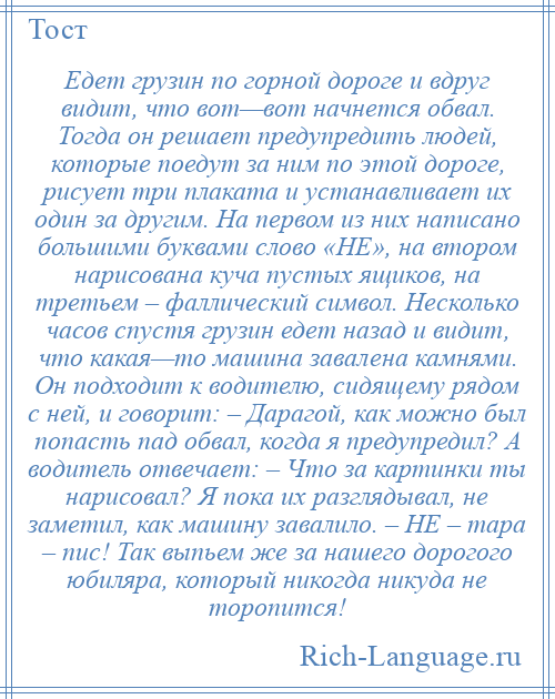 
    Едет грузин по горной дороге и вдруг видит, что вот—вот начнется обвал. Тогда он решает предупредить людей, которые поедут за ним по этой дороге, рисует три плаката и устанавливает их один за другим. На первом из них написано большими буквами слово «НЕ», на втором нарисована куча пустых ящиков, на третьем – фаллический символ. Несколько часов спустя грузин едет назад и видит, что какая—то машина завалена камнями. Он подходит к водителю, сидящему рядом с ней, и говорит: – Дарагой, как можно был попасть пад обвал, когда я предупредил? А водитель отвечает: – Что за картинки ты нарисовал? Я пока их разглядывал, не заметил, как машину завалило. – НЕ – тара – пис! Так выпьем же за нашего дорогого юбиляра, который никогда никуда не торопится!