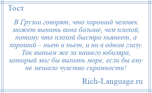 
    В Грузии говорят, что хороший человек может выпить вина больше, чем плохой, потому что плохой быстро пьянеет, а хороший – пьет и пьет, и ни в одном глазу. Так выпьем же за нашего юбиляра, который мог бы выпить море, если бы ему не мешало чувство скромности!