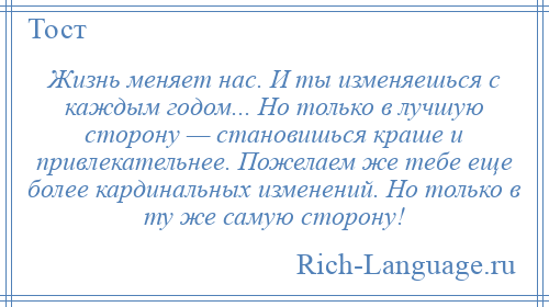 
    Жизнь меняет нас. И ты изменяешься с каждым годом... Но только в лучшую сторону — становишься краше и привлекательнее. Пожелаем же тебе еще более кардинальных изменений. Но только в ту же самую сторону!