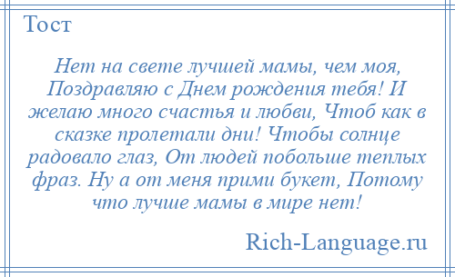 
    Нет на свете лучшей мамы, чем моя, Поздравляю с Днем рождения тебя! И желаю много счастья и любви, Чтоб как в сказке пролетали дни! Чтобы солнце радовало глаз, От людей побольше теплых фраз. Ну а от меня прими букет, Потому что лучше мамы в мире нет!