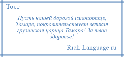 
    Пусть нашей дорогой имениннице, Тамаре, покровительствует великая грузинская царица Тамара! За твое здоровье!