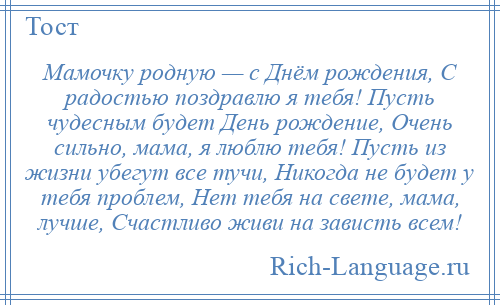 
    Мамочку родную — с Днём рождения, С радостью поздравлю я тебя! Пусть чудесным будет День рождение, Очень сильно, мама, я люблю тебя! Пусть из жизни убегут все тучи, Никогда не будет у тебя проблем, Нет тебя на свете, мама, лучше, Счастливо живи на зависть всем!