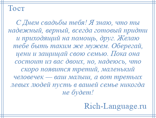 
    С Днем свадьбы тебя! Я знаю, что ты надежный, верный, всегда готовый придти и приходящий на помощь, друг. Желаю тебе быть таким же мужем. Оберегай, цени и защищай свою семью. Пока она состоит из вас двоих, но, надеюсь, что скоро появится третий, маленький человечек — ваш малыш, а вот третьих левых людей пусть в вашей семье никогда не будет!