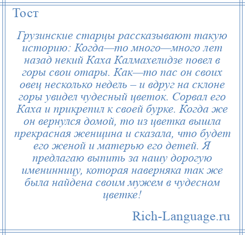 
    Грузинские старцы рассказывают такую историю: Когда—то много—много лет назад некий Каха Калмахелидзе повел в горы свои отары. Как—то пас он своих овец несколько недель – и вдруг на склоне горы увидел чудесный цветок. Сорвал его Каха и прикрепил к своей бурке. Когда же он вернулся домой, то из цветка вышла прекрасная женщина и сказала, что будет его женой и матерью его детей. Я предлагаю выпить за нашу дорогую именинницу, которая наверняка так же была найдена своим мужем в чудесном цветке!