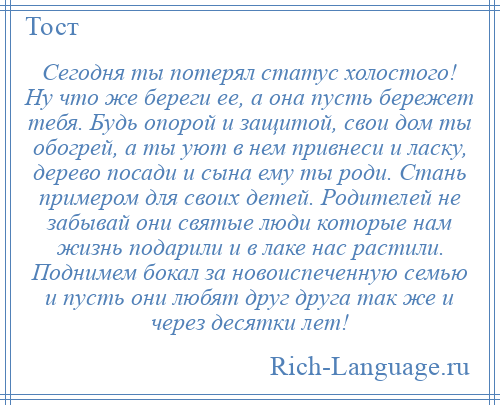 
    Сегодня ты потерял статус холостого! Ну что же береги ее, а она пусть бережет тебя. Будь опорой и защитой, свои дом ты обогрей, а ты уют в нем привнеси и ласку, дерево посади и сына ему ты роди. Стань примером для своих детей. Родителей не забывай они святые люди которые нам жизнь подарили и в лаке нас растили. Поднимем бокал за новоиспеченную семью и пусть они любят друг друга так же и через десятки лет!