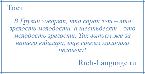 
    В Грузии говорят, что сорок лет – это зрелость молодости, а шестьдесят – это молодость зрелости. Так выпьем же за нашего юбиляра, еще совсем молодого человека!