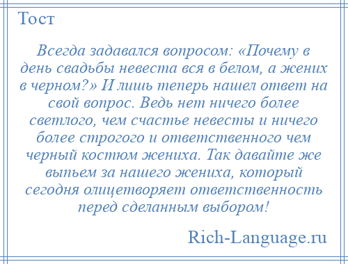 
    Всегда задавался вопросом: «Почему в день свадьбы невеста вся в белом, а жених в черном?» И лишь теперь нашел ответ на свой вопрос. Ведь нет ничего более светлого, чем счастье невесты и ничего более строгого и ответственного чем черный костюм жениха. Так давайте же выпьем за нашего жениха, который сегодня олицетворяет ответственность перед сделанным выбором!
