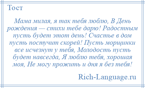 
    Мама милая, я так тебя люблю, В День рождения — стихи тебе дарю! Радостным пусть будет этот день! Счастье в дом пусть постучит скорей! Пусть морщинки все исчезнут у тебя, Молодость пусть будет навсегда, Я люблю тебя, хорошая моя, Не могу прожить и дня я без тебя!