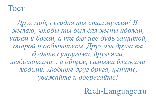 
    Друг мой, сегодня ты стал мужем! Я желаю, чтобы ты был для жены идолом, царем и богом, а ты для нее будь защитой, опорой и добытчиком. Друг для друга вы будьте супругами, друзьями, любовниками... в общем, самыми близкими людьми. Любите друг друга, цените, уважайте и оберегайте!