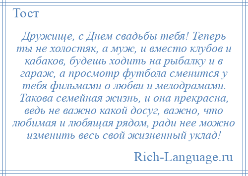 
    Дружище, с Днем свадьбы тебя! Теперь ты не холостяк, а муж, и вместо клубов и кабаков, будешь ходить на рыбалку и в гараж, а просмотр футбола сменится у тебя фильмами о любви и мелодрамами. Такова семейная жизнь, и она прекрасна, ведь не важно какой досуг, важно, что любимая и любящая рядом, ради нее можно изменить весь свой жизненный уклад!