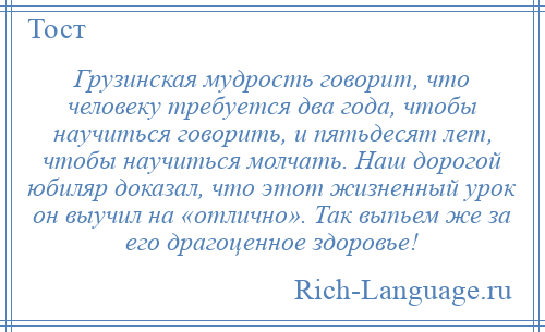 
    Грузинская мудрость говорит, что человеку требуется два года, чтобы научиться говорить, и пятьдесят лет, чтобы научиться молчать. Наш дорогой юбиляр доказал, что этот жизненный урок он выучил на «отлично». Так выпьем же за его драгоценное здоровье!