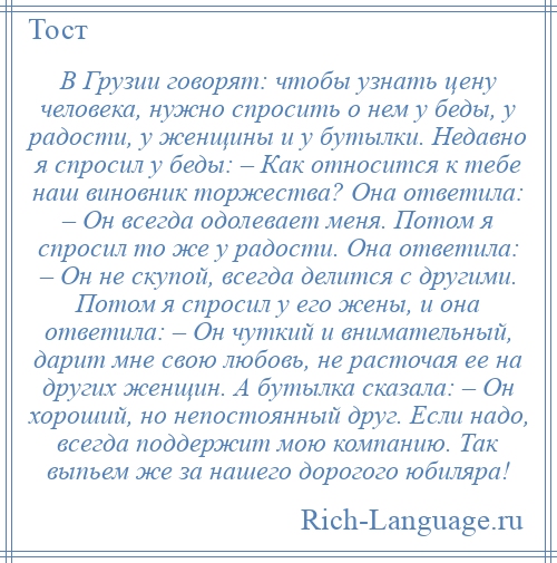 
    В Грузии говорят: чтобы узнать цену человека, нужно спросить о нем у беды, у радости, у женщины и у бутылки. Недавно я спросил у беды: – Как относится к тебе наш виновник торжества? Она ответила: – Он всегда одолевает меня. Потом я спросил то же у радости. Она ответила: – Он не скупой, всегда делится с другими. Потом я спросил у его жены, и она ответила: – Он чуткий и внимательный, дарит мне свою любовь, не расточая ее на других женщин. А бутылка сказала: – Он хороший, но непостоянный друг. Если надо, всегда поддержит мою компанию. Так выпьем же за нашего дорогого юбиляра!