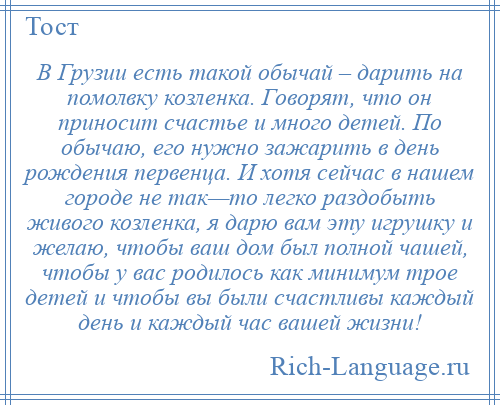 
    В Грузии есть такой обычай – дарить на помолвку козленка. Говорят, что он приносит счастье и много детей. По обычаю, его нужно зажарить в день рождения первенца. И хотя сейчас в нашем городе не так—то легко раздобыть живого козленка, я дарю вам эту игрушку и желаю, чтобы ваш дом был полной чашей, чтобы у вас родилось как минимум трое детей и чтобы вы были счастливы каждый день и каждый час вашей жизни!