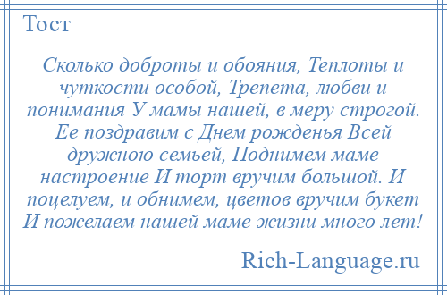 
    Сколько доброты и обояния, Теплоты и чуткости особой, Трепета, любви и понимания У мамы нашей, в меру строгой. Ее поздравим с Днем рожденья Всей дружною семьей, Поднимем маме настроение И торт вручим большой. И поцелуем, и обнимем, цветов вручим букет И пожелаем нашей маме жизни много лет!