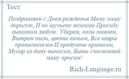 
    Поздравляем с Днем рожденья Маму нашу дорогую, И по щучьему велению Просьбу выполним любую: Уберем, полы помоем, Вытрем пыль, цветы польем, Все ковры пропылесосим И продукты принесем, Мусор из дому выносим, Быть счастливой маму просим!