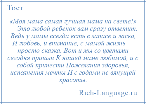 
    «Моя мама самая лучшая мама на свете!» — Это любой ребенок вам сразу ответит. Ведь у мамы всегда есть в запасе и ласка, И любовь, и внимание, с мамой жизнь — просто сказка. Вот и мы со цветами сегодня пришли К нашей маме любимой, и с собой принести Пожелания здоровья, исполнения мечты И с годами не вянущей красоты.