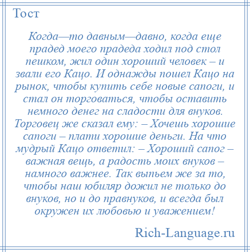 
    Когда—то давным—давно, когда еще прадед моего прадеда ходил под стол пешком, жил один хороший человек – и звали его Кацо. И однажды пошел Кацо на рынок, чтобы купить себе новые сапоги, и стал он торговаться, чтобы оставить немного денег на сладости для внуков. Торговец же сказал ему: – Хочешь хорошие сапоги – плати хорошие деньги. На что мудрый Кацо ответил: – Хороший сапог – важная вещь, а радость моих внуков – намного важнее. Так выпьем же за то, чтобы наш юбиляр дожил не только до внуков, но и до правнуков, и всегда был окружен их любовью и уважением!