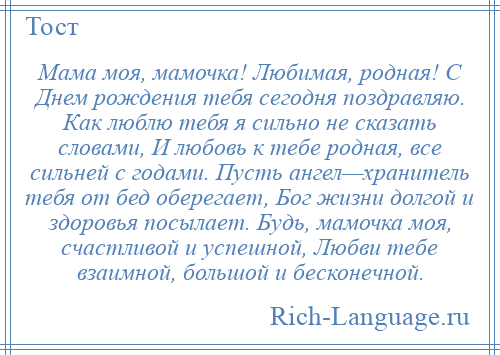 
    Мама моя, мамочка! Любимая, родная! С Днем рождения тебя сегодня поздравляю. Как люблю тебя я сильно не сказать словами, И любовь к тебе родная, все сильней с годами. Пусть ангел—хранитель тебя от бед оберегает, Бог жизни долгой и здоровья посылает. Будь, мамочка моя, счастливой и успешной, Любви тебе взаимной, большой и бесконечной.