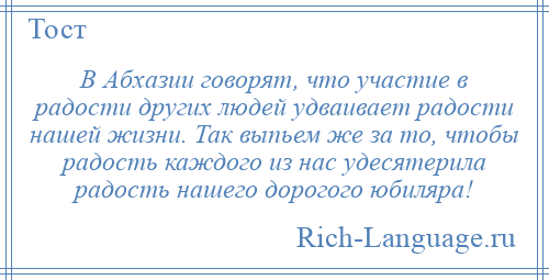 
    В Абхазии говорят, что участие в радости других людей удваивает радости нашей жизни. Так выпьем же за то, чтобы радость каждого из нас удесятерила радость нашего дорогого юбиляра!
