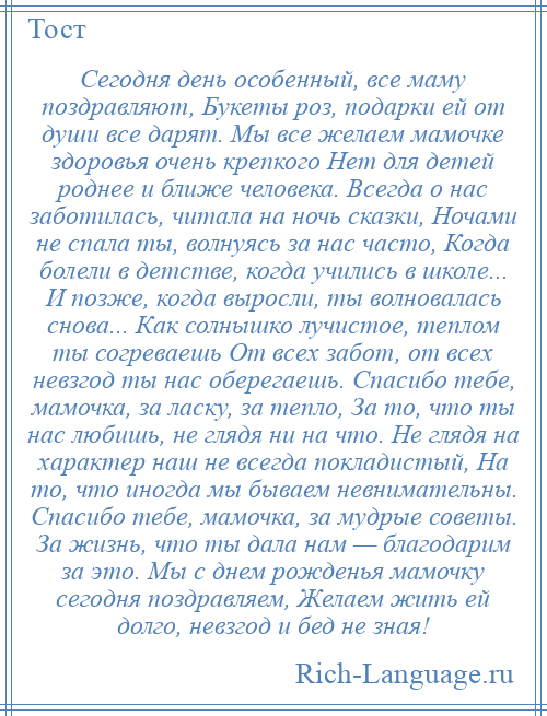 
    Сегодня день особенный, все маму поздравляют, Букеты роз, подарки ей от души все дарят. Мы все желаем мамочке здоровья очень крепкого Нет для детей роднее и ближе человека. Всегда о нас заботилась, читала на ночь сказки, Ночами не спала ты, волнуясь за нас часто, Когда болели в детстве, когда учились в школе... И позже, когда выросли, ты волновалась снова... Как солнышко лучистое, теплом ты согреваешь От всех забот, от всех невзгод ты нас оберегаешь. Спасибо тебе, мамочка, за ласку, за тепло, За то, что ты нас любишь, не глядя ни на что. Не глядя на характер наш не всегда покладистый, На то, что иногда мы бываем невнимательны. Спасибо тебе, мамочка, за мудрые советы. За жизнь, что ты дала нам — благодарим за это. Мы с днем рожденья мамочку сегодня поздравляем, Желаем жить ей долго, невзгод и бед не зная!