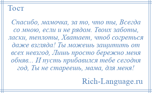 
    Спасибо, мамочка, за то, что ты, Всегда со мною, если и не рядом. Твоих заботы, ласки, теплоты, Хватает, чтоб согреться даже взгляда! Ты можешь защитить от всех невзгод, Лишь просто бережно меня обняв... И пусть прибавился тебе сегодня год, Ты не стареешь, мама, для меня!