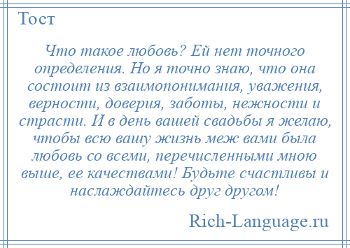 
    Что такое любовь? Ей нет точного определения. Но я точно знаю, что она состоит из взаимопонимания, уважения, верности, доверия, заботы, нежности и страсти. И в день вашей свадьбы я желаю, чтобы всю вашу жизнь меж вами была любовь со всеми, перечисленными мною выше, ее качествами! Будьте счастливы и наслаждайтесь друг другом!