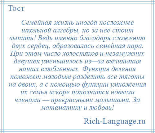 
    Семейная жизнь иногда посложнее школьной алгебры, но за нее стоит выпить! Ведь именно благодаря сложению двух сердец, образовалась семейная пара. При этом число холостяков и незамужних девушек уменьшилось из—за вычитания наших влюбленных. Функция деления поможет молодым разделить все тяготы на двоих, а с помощью функции умножения их семья вскоре пополнится новыми членами — прекрасными малышами. За математику и любовь!