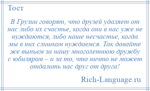 
    В Грузии говорят, что друзей удаляет от нас либо их счастье, когда они в нас уже не нуждаются, либо наше несчастье, когда мы в них слишком нуждаемся. Так давайте же выпьем за нашу многолетнюю дружбу с юбиляром – и за то, что ничто не может отдалить нас друг от друга!