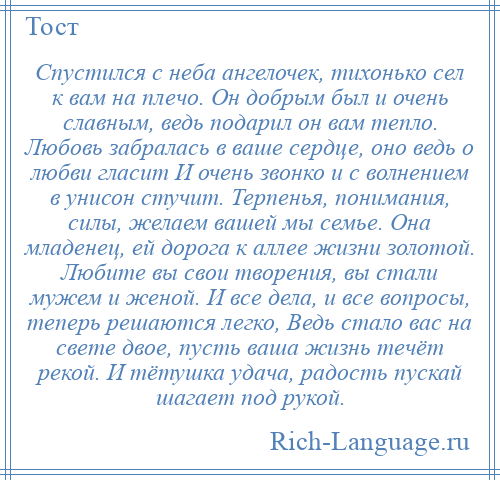 
    Спустился с неба ангелочек, тихонько сел к вам на плечо. Он добрым был и очень славным, ведь подарил он вам тепло. Любовь забралась в ваше сердце, оно ведь о любви гласит И очень звонко и с волнением в унисон стучит. Терпенья, понимания, силы, желаем вашей мы семье. Она младенец, ей дорога к аллее жизни золотой. Любите вы свои творения, вы стали мужем и женой. И все дела, и все вопросы, теперь решаются легко, Ведь стало вас на свете двое, пусть ваша жизнь течёт рекой. И тётушка удача, радость пускай шагает под рукой.
