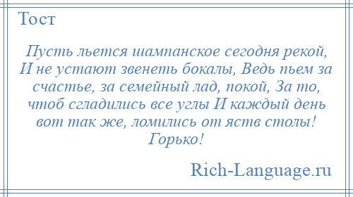 
    Пусть льется шампанское сегодня рекой, И не устают звенеть бокалы, Ведь пьем за счастье, за семейный лад, покой, За то, чтоб сгладились все углы И каждый день вот так же, ломились от яств столы! Горько!