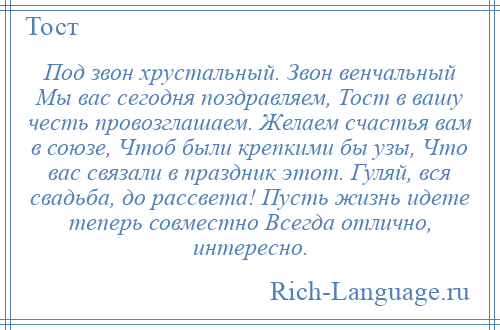 
    Под звон хрустальный. Звон венчальный Мы вас сегодня поздравляем, Тост в вашу честь провозглашаем. Желаем счастья вам в союзе, Чтоб были крепкими бы узы, Что вас связали в праздник этот. Гуляй, вся свадьба, до рассвета! Пусть жизнь идете теперь совместно Всегда отлично, интересно.