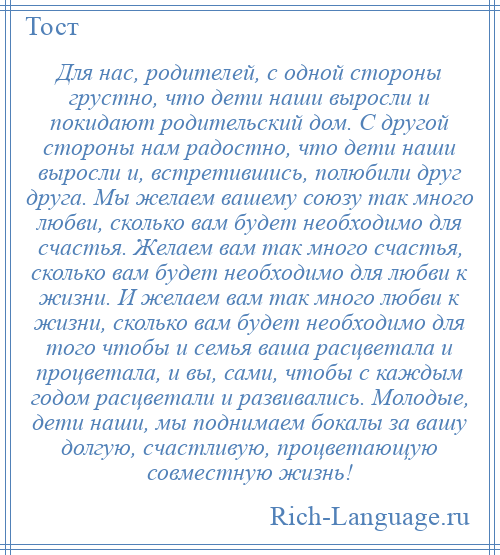 
    Для нас, родителей, с одной стороны грустно, что дети наши выросли и покидают родительский дом. С другой стороны нам радостно, что дети наши выросли и, встретившись, полюбили друг друга. Мы желаем вашему союзу так много любви, сколько вам будет необходимо для счастья. Желаем вам так много счастья, сколько вам будет необходимо для любви к жизни. И желаем вам так много любви к жизни, сколько вам будет необходимо для того чтобы и семья ваша расцветала и процветала, и вы, сами, чтобы с каждым годом расцветали и развивались. Молодые, дети наши, мы поднимаем бокалы за вашу долгую, счастливую, процветающую совместную жизнь!