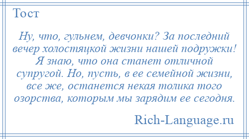 
    Ну, что, гульнем, девчонки? За последний вечер холостяцкой жизни нашей подружки! Я знаю, что она станет отличной супругой. Но, пусть, в ее семейной жизни, все же, останется некая толика того озорства, которым мы зарядим ее сегодня.