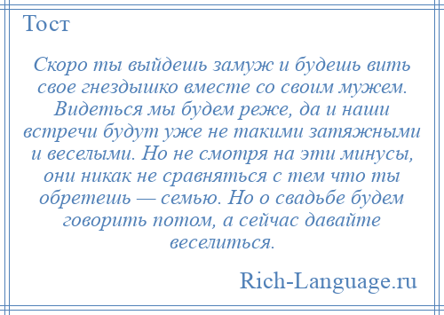 
    Скоро ты выйдешь замуж и будешь вить свое гнездышко вместе со своим мужем. Видеться мы будем реже, да и наши встречи будут уже не такими затяжными и веселыми. Но не смотря на эти минусы, они никак не сравняться с тем что ты обретешь — семью. Но о свадьбе будем говорить потом, а сейчас давайте веселиться.